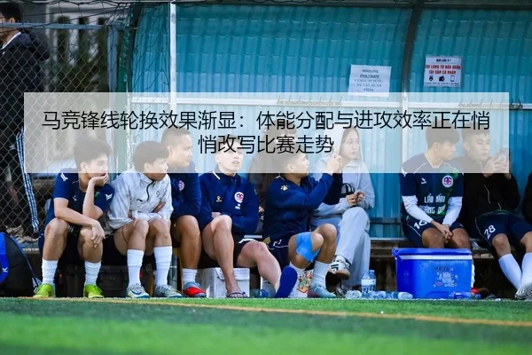 马竞锋线轮换效果渐显：体能分配与进攻效率正在悄悄改写比赛走势